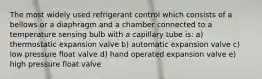 The most widely used refrigerant control which consists of a bellows or a diaphragm and a chamber connected to a temperature sensing bulb with a capillary tube is: a) thermostatic expansion valve b) automatic expansion valve c) low pressure float valve d) hand operated expansion valve e) high pressure float valve