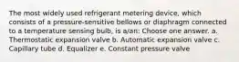 The most widely used refrigerant metering device, which consists of a pressure-sensitive bellows or diaphragm connected to a temperature sensing bulb, is a/an: Choose one answer. a. Thermostatic expansion valve b. Automatic expansion valve c. Capillary tube d. Equalizer e. Constant pressure valve