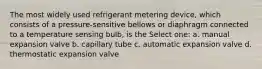 The most widely used refrigerant metering device, which consists of a pressure-sensitive bellows or diaphragm connected to a temperature sensing bulb, is the Select one: a. manual expansion valve b. capillary tube c. automatic expansion valve d. thermostatic expansion valve