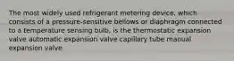 The most widely used refrigerant metering device, which consists of a pressure-sensitive bellows or diaphragm connected to a temperature sensing bulb, is the thermostatic expansion valve automatic expansion valve capillary tube manual expansion valve