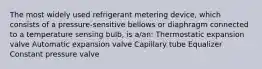 The most widely used refrigerant metering device, which consists of a pressure-sensitive bellows or diaphragm connected to a temperature sensing bulb, is a/an: Thermostatic expansion valve Automatic expansion valve Capillary tube Equalizer Constant pressure valve