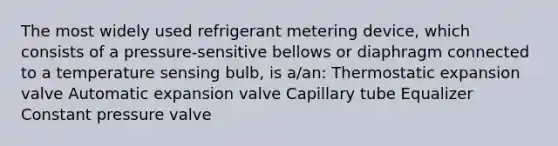 The most widely used refrigerant metering device, which consists of a pressure-sensitive bellows or diaphragm connected to a temperature sensing bulb, is a/an: Thermostatic expansion valve Automatic expansion valve Capillary tube Equalizer Constant pressure valve