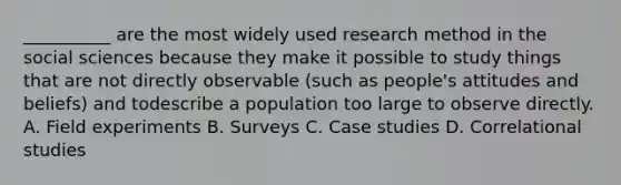 __________ are the most widely used research method in the social sciences because they make it possible to study things that are not directly observable (such as people's attitudes and beliefs) and todescribe a population too large to observe directly. A. Field experiments B. Surveys C. Case studies D. Correlational studies