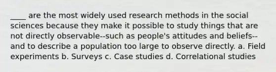 ____ are the most widely used research methods in the social sciences because they make it possible to study things that are not directly observable--such as people's attitudes and beliefs--and to describe a population too large to observe directly. a. Field experiments b. Surveys c. Case studies d. Correlational studies