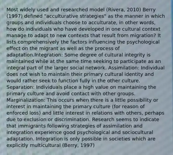 Most widely used and researched model (Rivera, 2010) Berry (1997) defined "acculturative strategies" as the manner in which groups and individuals choose to acculturate, in other words, how do individuals who have developed in one cultural context manage to adapt to new contexts that result from migration? It lists comprehensively the factors influencing the psychological effect on the migrant as well as the process of adaptation.Integration: Some degree of cultural integrity is maintained while at the same time seeking to participate as an integral part of the larger social network. Assimilation: Individual does not wish to maintain their primary cultural identity and would rather seek to function fully in the other culture. Separation: Individuals place a high value on maintaining the primary culture and avoid contact with other groups. Marginalization: This occurs when there is a little possibility or interest in maintaining the primary culture (for reason of enforced loss) and little interest in relations with others, perhaps due to exclusion or discrimination. Research seems to indicate that immigrants following strategies of assimilation and integration experience good psychological and sociocultural adaptation. Integration is only possible in societies which are explicitly multicultural (Berry, 1997)