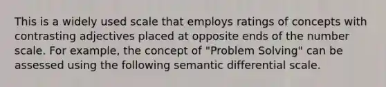 This is a widely used scale that employs ratings of concepts with contrasting adjectives placed at opposite ends of the number scale. For example, the concept of "Problem Solving" can be assessed using the following semantic differential scale.