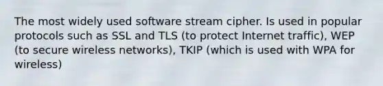 The most widely used software stream cipher. Is used in popular protocols such as SSL and TLS (to protect Internet traffic), WEP (to secure wireless networks), TKIP (which is used with WPA for wireless)