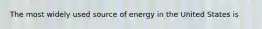 The most widely used source of energy in the United States is