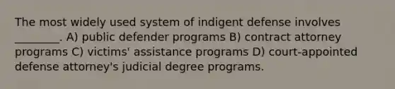 The most widely used system of indigent defense involves ________. A) public defender programs B) contract attorney programs C) victims' assistance programs D) court-appointed defense attorney's judicial degree programs.