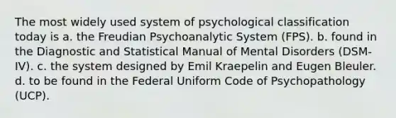 The most widely used system of psychological classification today is a. the Freudian Psychoanalytic System (FPS). b. found in the Diagnostic and Statistical Manual of Mental Disorders (DSM-IV). c. the system designed by Emil Kraepelin and Eugen Bleuler. d. to be found in the Federal Uniform Code of Psychopathology (UCP).