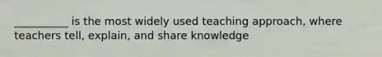 __________ is the most widely used teaching approach, where teachers tell, explain, and share knowledge