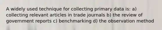 A widely used technique for collecting primary data is: a) collecting relevant articles in trade journals b) the review of government reports c) benchmarking d) the observation method