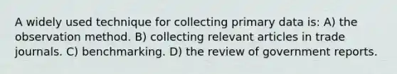 A widely used technique for collecting primary data is: A) the observation method. B) collecting relevant articles in trade journals. C) benchmarking. D) the review of government reports.