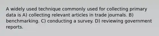 A widely used technique commonly used for collecting primary data is A) collecting relevant articles in trade journals. B) benchmarking. C) conducting a survey. D) reviewing government reports.