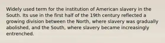 Widely used term for the institution of American slavery in the South. Its use in the first half of the 19th century reflected a growing division between the North, where slavery was gradually abolished, and the South, where slavery became increasingly entrenched.