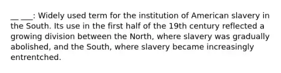 __ ___: Widely used term for the institution of American slavery in the South. Its use in the first half of the 19th century reflected a growing division between the North, where slavery was gradually abolished, and the South, where slavery became increasingly entrentched.