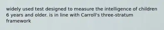 widely used test designed to measure the intelligence of children 6 years and older. is in line with Carroll's three-stratum framework