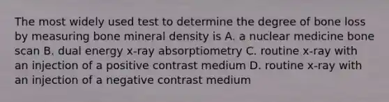 The most widely used test to determine the degree of bone loss by measuring bone mineral density is A. a nuclear medicine bone scan B. dual energy x-ray absorptiometry C. routine x-ray with an injection of a positive contrast medium D. routine x-ray with an injection of a negative contrast medium