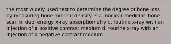 the most widely used test to determine the degree of bone loss by measuring bone mineral density is a. nuclear medicine bone scan b. duel energy x-ray absorptiometry c. routine x-ray with an injection of a positive contrast medium d. routine x-ray with an injection of a negative contrast medium