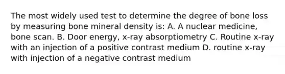 The most widely used test to determine the degree of bone loss by measuring bone mineral density is: A. A nuclear medicine, bone scan. B. Door energy, x-ray absorptiometry C. Routine x-ray with an injection of a positive contrast medium D. routine x-ray with injection of a negative contrast medium