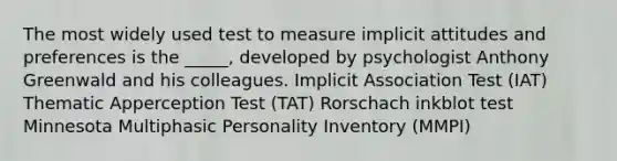 The most widely used test to measure implicit attitudes and preferences is the _____, developed by psychologist Anthony Greenwald and his colleagues. Implicit Association Test (IAT) Thematic Apperception Test (TAT) Rorschach inkblot test Minnesota Multiphasic Personality Inventory (MMPI)