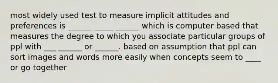 most widely used test to measure implicit attitudes and preferences is ______ _____ ______ which is computer based that measures the degree to which you associate particular groups of ppl with ___ ______ or ______. based on assumption that ppl can sort images and words more easily when concepts seem to ____ or go together