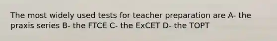 The most widely used tests for teacher preparation are A- the praxis series B- the FTCE C- the ExCET D- the TOPT