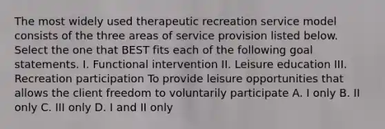 The most widely used therapeutic recreation service model consists of the three areas of service provision listed below. Select the one that BEST fits each of the following goal statements. I. Functional intervention II. Leisure education III. Recreation participation To provide leisure opportunities that allows the client freedom to voluntarily participate A. I only B. II only C. III only D. I and II only