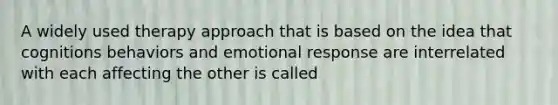 A widely used therapy approach that is based on the idea that cognitions behaviors and emotional response are interrelated with each affecting the other is called