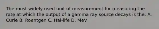 The most widely used unit of measurement for measuring the rate at which the output of a gamma ray source decays is the: A. Curie B. Roentgen C. Hal-life D. MeV