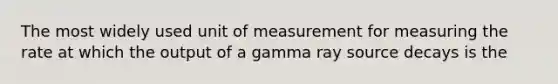 The most widely used unit of measurement for measuring the rate at which the output of a gamma ray source decays is the