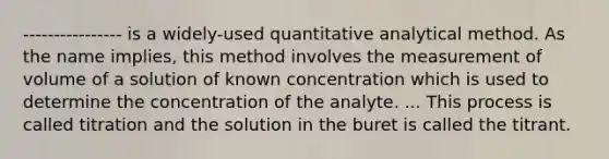 ---------------- is a widely-used quantitative analytical method. As the name implies, this method involves the measurement of volume of a solution of known concentration which is used to determine the concentration of the analyte. ... This process is called titration and the solution in the buret is called the titrant.