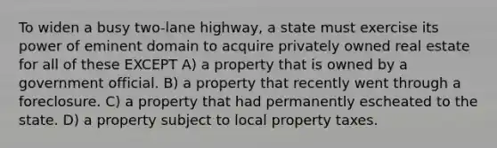 To widen a busy two-lane highway, a state must exercise its power of eminent domain to acquire privately owned real estate for all of these EXCEPT A) a property that is owned by a government official. B) a property that recently went through a foreclosure. C) a property that had permanently escheated to the state. D) a property subject to local property taxes.