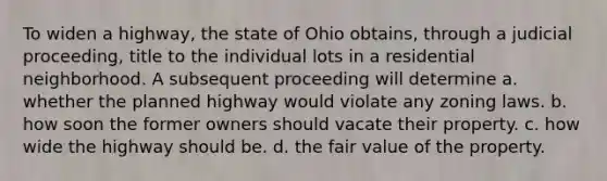 To widen a highway, the state of Ohio obtains, through a judicial proceeding, title to the individual lots in a residential neighborhood. A subsequent proceeding will determine​ a. ​whether the planned highway would violate any zoning laws. b. ​how soon the former owners should vacate their property. c. ​how wide the highway should be. d. ​the fair value of the property.