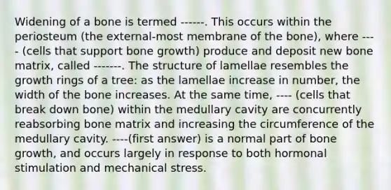 Widening of a bone is termed ------. This occurs within the periosteum (the external-most membrane of the bone), where ---- (cells that support bone growth) produce and deposit new bone matrix, called -------. The structure of lamellae resembles the growth rings of a tree: as the lamellae increase in number, the width of the bone increases. At the same time, ---- (cells that break down bone) within the medullary cavity are concurrently reabsorbing bone matrix and increasing the circumference of the medullary cavity. ----(first answer) is a normal part of bone growth, and occurs largely in response to both hormonal stimulation and mechanical stress.