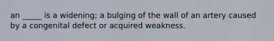 an _____ is a widening; a bulging of the wall of an artery caused by a congenital defect or acquired weakness.