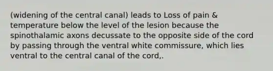 (widening of the central canal) leads to Loss of pain & temperature below the level of the lesion because the spinothalamic axons decussate to the opposite side of the cord by passing through the ventral white commissure, which lies ventral to the central canal of the cord,.