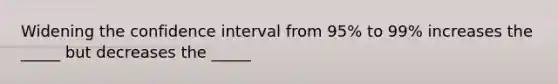 Widening the confidence interval from 95% to 99% increases the _____ but decreases the _____