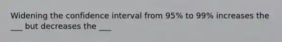 Widening the confidence interval from 95% to 99% increases the ___ but decreases the ___