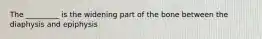 The _________ is the widening part of the bone between the diaphysis and epiphysis