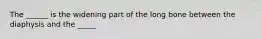 The ______ is the widening part of the long bone between the diaphysis and the _____