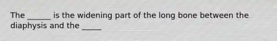 The ______ is the widening part of the long bone between the diaphysis and the _____