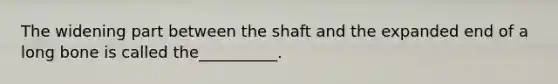 The widening part between the shaft and the expanded end of a long bone is called the__________.