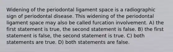 Widening of the periodontal ligament space is a radiographic sign of periodontal disease. This widening of the periodontal ligament space may also be called furcation involvement. A) the first statement is true, the second statement is false. B) the first statement is false, the second statement is true. C) both statements are true. D) both statements are false.