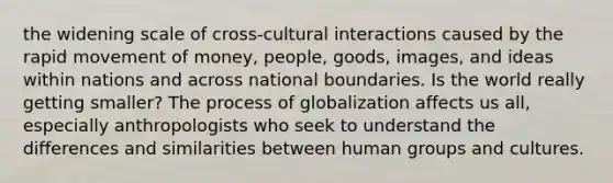 the widening scale of cross-cultural interactions caused by the rapid movement of money, people, goods, images, and ideas within nations and across national boundaries. Is the world really getting smaller? The process of globalization affects us all, especially anthropologists who seek to understand the differences and similarities between human groups and cultures.