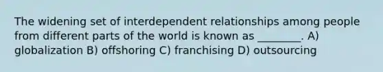 The widening set of interdependent relationships among people from different parts of the world is known as ________. A) globalization B) offshoring C) franchising D) outsourcing