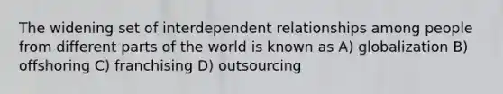 The widening set of interdependent relationships among people from different parts of the world is known as A) globalization B) offshoring C) franchising D) outsourcing