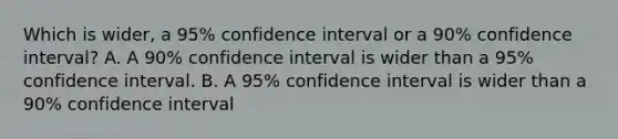 Which is wider, a 95% confidence interval or a 90% confidence interval? A. A 90% confidence interval is wider than a 95% confidence interval. B. A 95% confidence interval is wider than a 90% confidence interval