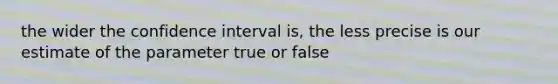 the wider the confidence interval is, the less precise is our estimate of the parameter true or false