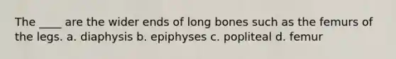 The ____ are the wider ends of long bones such as the femurs of the legs. a. diaphysis b. epiphyses c. popliteal d. femur